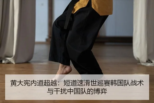黄大宪内道超越：短道速滑世巡赛韩国队战术与干扰中国队的博弈